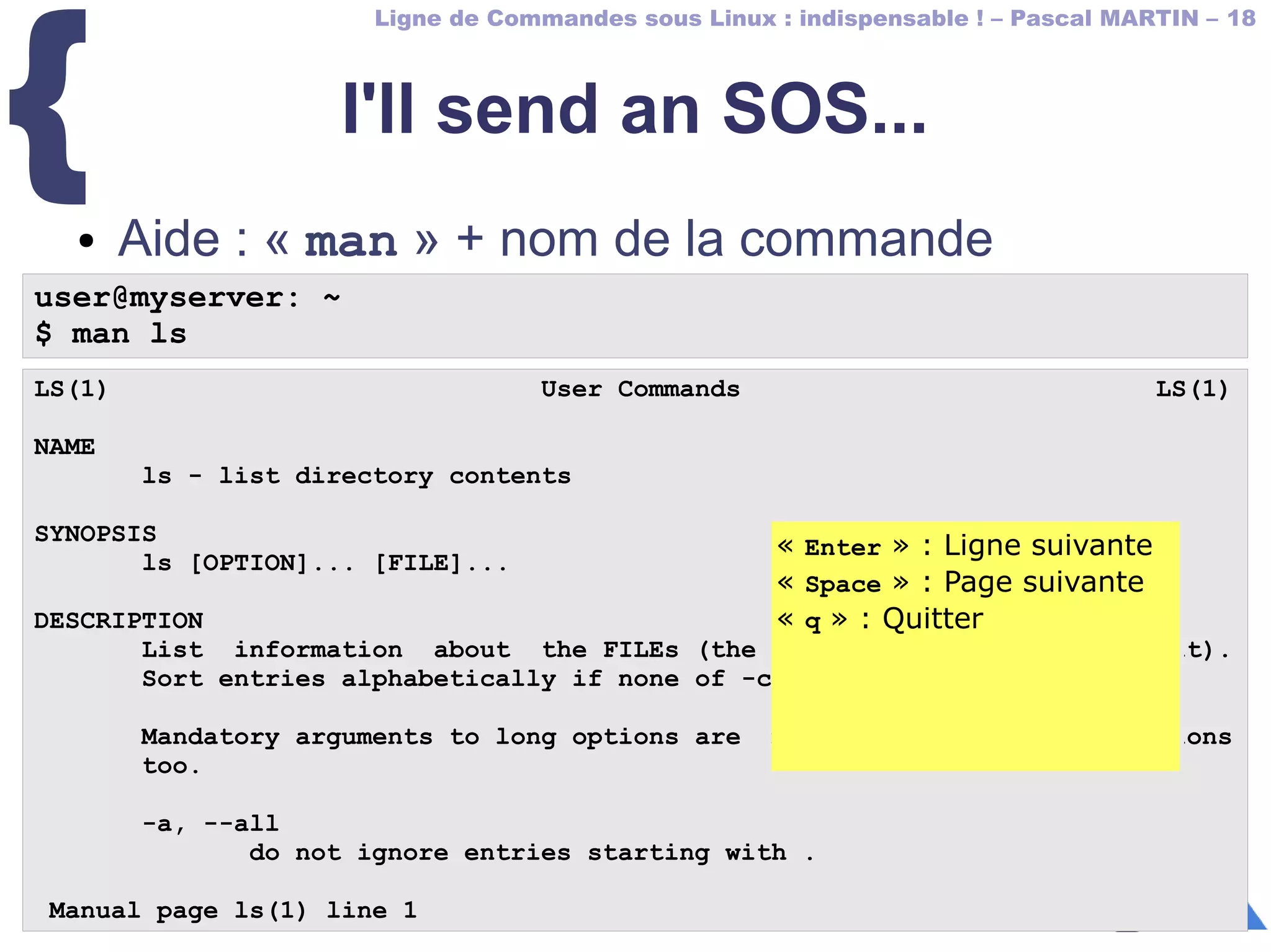 Ligne de Commandes sous Linux : indispensable ! – Pascal MARTIN – 18
{ I'll send an SOS...
● Aide : « man » + nom de la commande
user@myserver: ~
$ man ls
LS(1) User Commands LS(1)
NAME
ls - list directory contents
SYNOPSIS
ls [OPTION]... [FILE]...
DESCRIPTION
List information about the FILEs (the current directory by default).
Sort entries alphabetically if none of -cftuvSUX nor --sort.
Mandatory arguments to long options are mandatory for short options
too.
-a, --all
do not ignore entries starting with .
Manual page ls(1) line 1
« Enter » : Ligne suivante
« Space » : Page suivante
« q » : Quitter
« Enter » : Ligne suivante
« Space » : Page suivante
« q » : Quitter
 