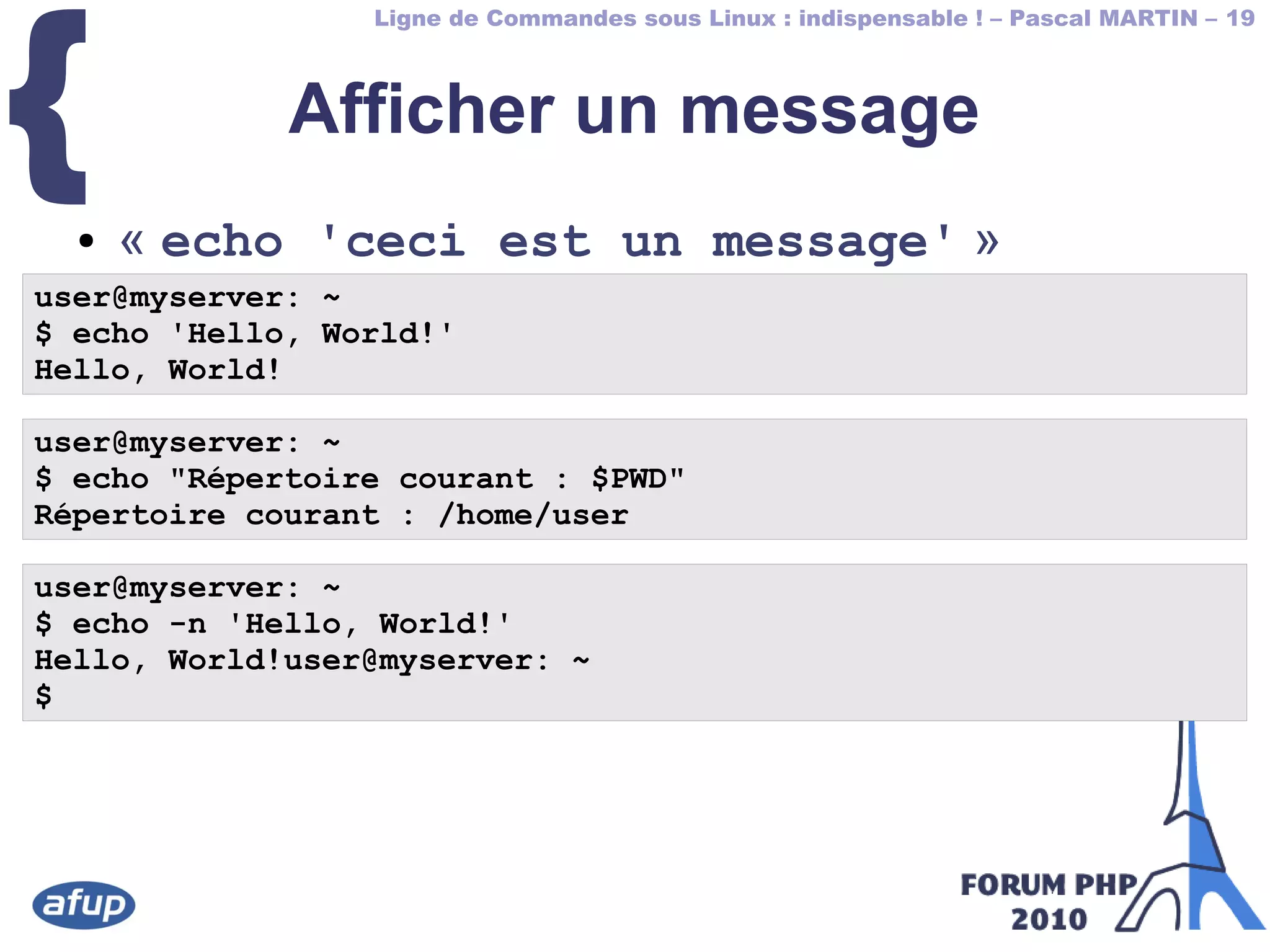 Ligne de Commandes sous Linux : indispensable ! – Pascal MARTIN – 19
{ Afficher un message
● « echo 'ceci est un message' »
user@myserver: ~
$ echo 'Hello, World!'
Hello, World!
user@myserver: ~
$ echo "Répertoire courant : $PWD"
Répertoire courant : /home/user
user@myserver: ~
$ echo -n 'Hello, World!'
Hello, World!user@myserver: ~
$
 