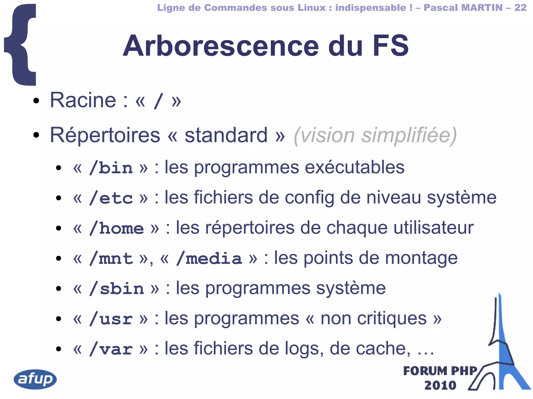 Ligne de Commandes sous Linux : indispensable ! – Pascal MARTIN – 22
{ Arborescence du FS
● Racine : « / »
● Répertoires « standard » (vision simplifiée)
● « /bin » : les programmes exécutables
● « /etc » : les fichiers de config de niveau système
● « /home » : les répertoires de chaque utilisateur
● « /mnt », « /media » : les points de montage
● « /sbin » : les programmes système
● « /usr » : les programmes « non critiques »
● « /var » : les fichiers de logs, de cache, …
 