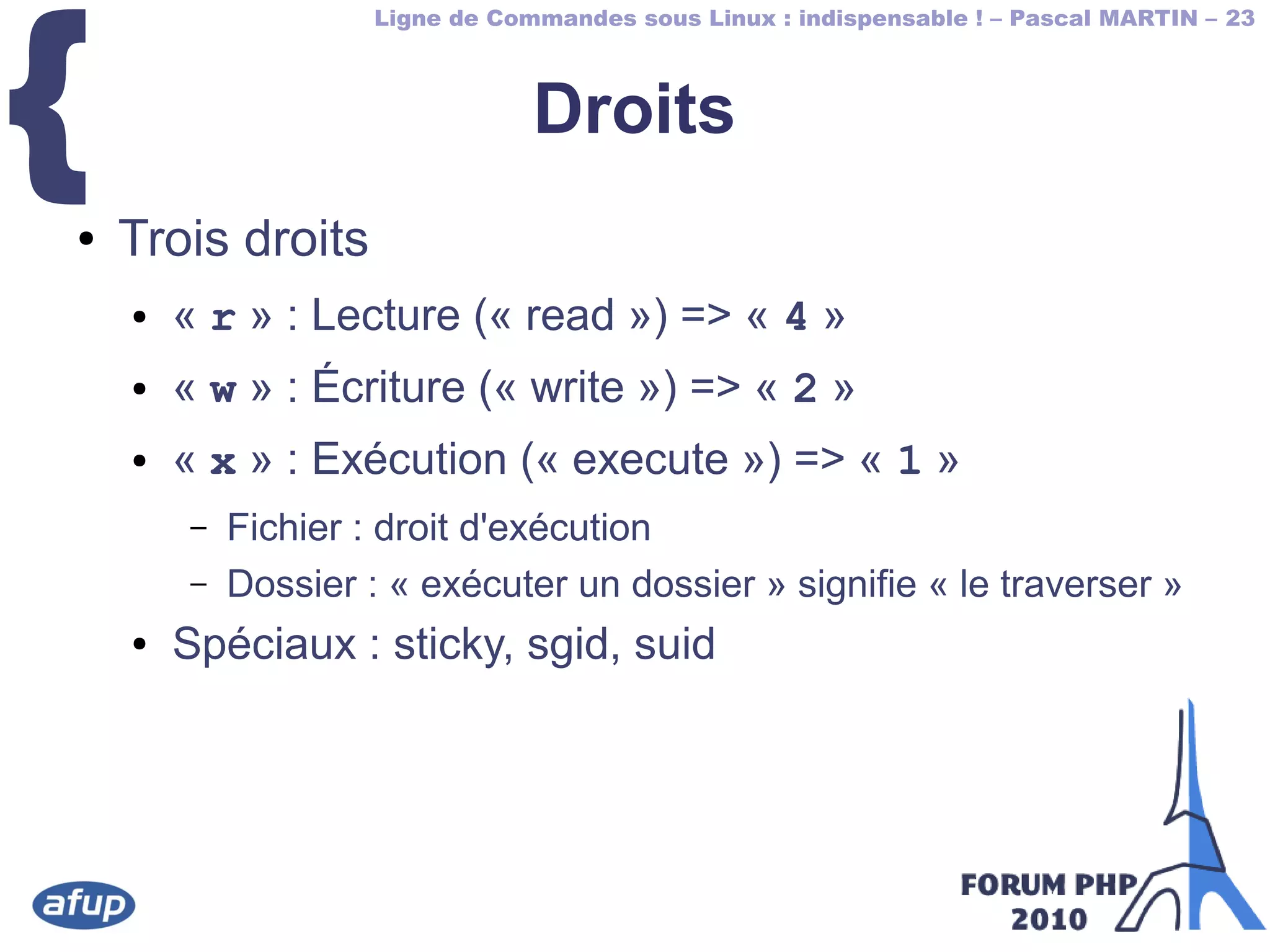 Ligne de Commandes sous Linux : indispensable ! – Pascal MARTIN – 23
{ Droits
● Trois droits
● « r » : Lecture (« read ») => « 4 »
● « w » : Écriture (« write ») => « 2 »
● « x » : Exécution (« execute ») => « 1 »
– Fichier : droit d'exécution
– Dossier : « exécuter un dossier » signifie « le traverser »
● Spéciaux : sticky, sgid, suid
 