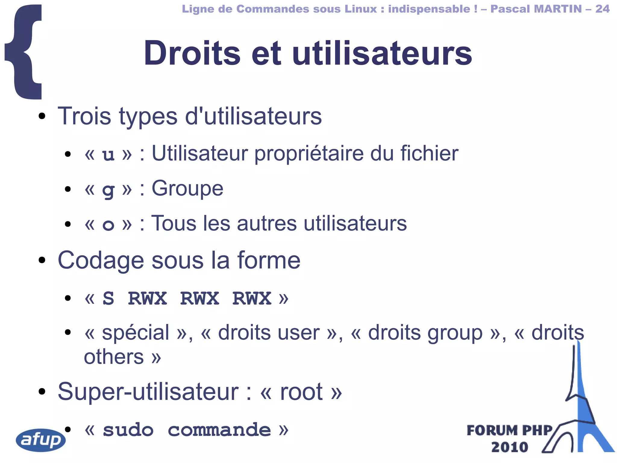 Ligne de Commandes sous Linux : indispensable ! – Pascal MARTIN – 24
{ Droits et utilisateurs
● Trois types d'utilisateurs
● « u » : Utilisateur propriétaire du fichier
● « g » : Groupe
● « o » : Tous les autres utilisateurs
● Codage sous la forme
● « S RWX RWX RWX »
● « spécial », « droits user », « droits group », « droits
others »
● Super-utilisateur : « root »
● « sudo commande »
 