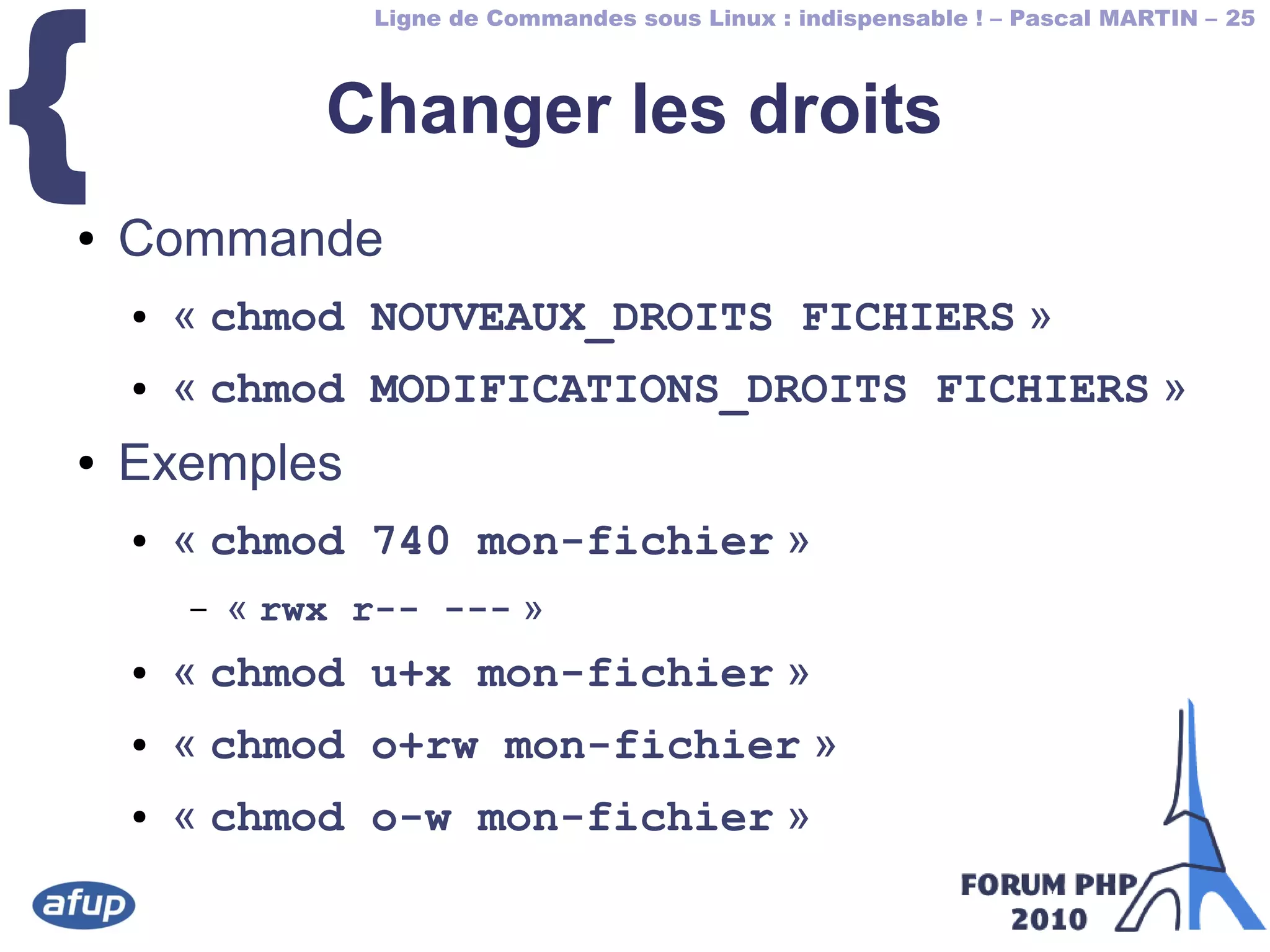Ligne de Commandes sous Linux : indispensable ! – Pascal MARTIN – 25
{ Changer les droits
● Commande
● « chmod NOUVEAUX_DROITS FICHIERS »
● « chmod MODIFICATIONS_DROITS FICHIERS »
● Exemples
● « chmod 740 mon-fichier »
– « rwx r-- --- »
● « chmod u+x mon-fichier »
● « chmod o+rw mon-fichier »
● « chmod o-w mon-fichier »
 