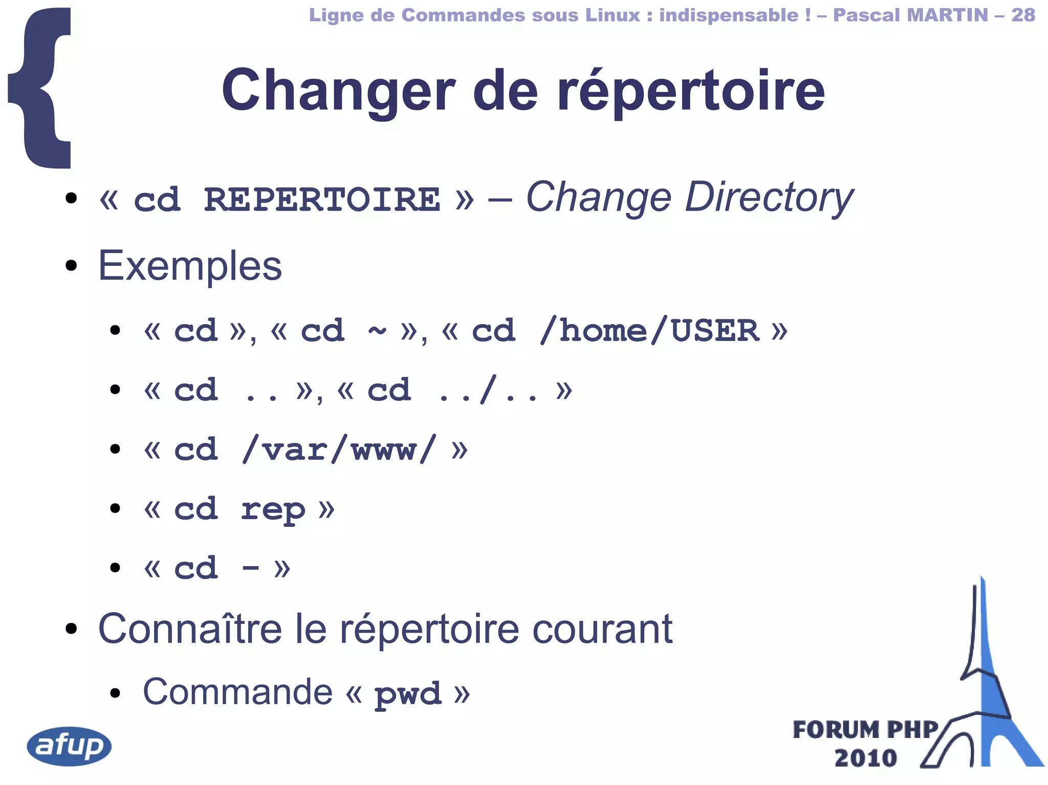 Ligne de Commandes sous Linux : indispensable ! – Pascal MARTIN – 28
{ Changer de répertoire
● « cd REPERTOIRE » – Change Directory
● Exemples
● « cd », « cd ~ », « cd /home/USER »
● « cd .. », « cd ../.. »
● « cd /var/www/ »
● « cd rep »
● « cd - »
● Connaître le répertoire courant
● Commande « pwd »
 
