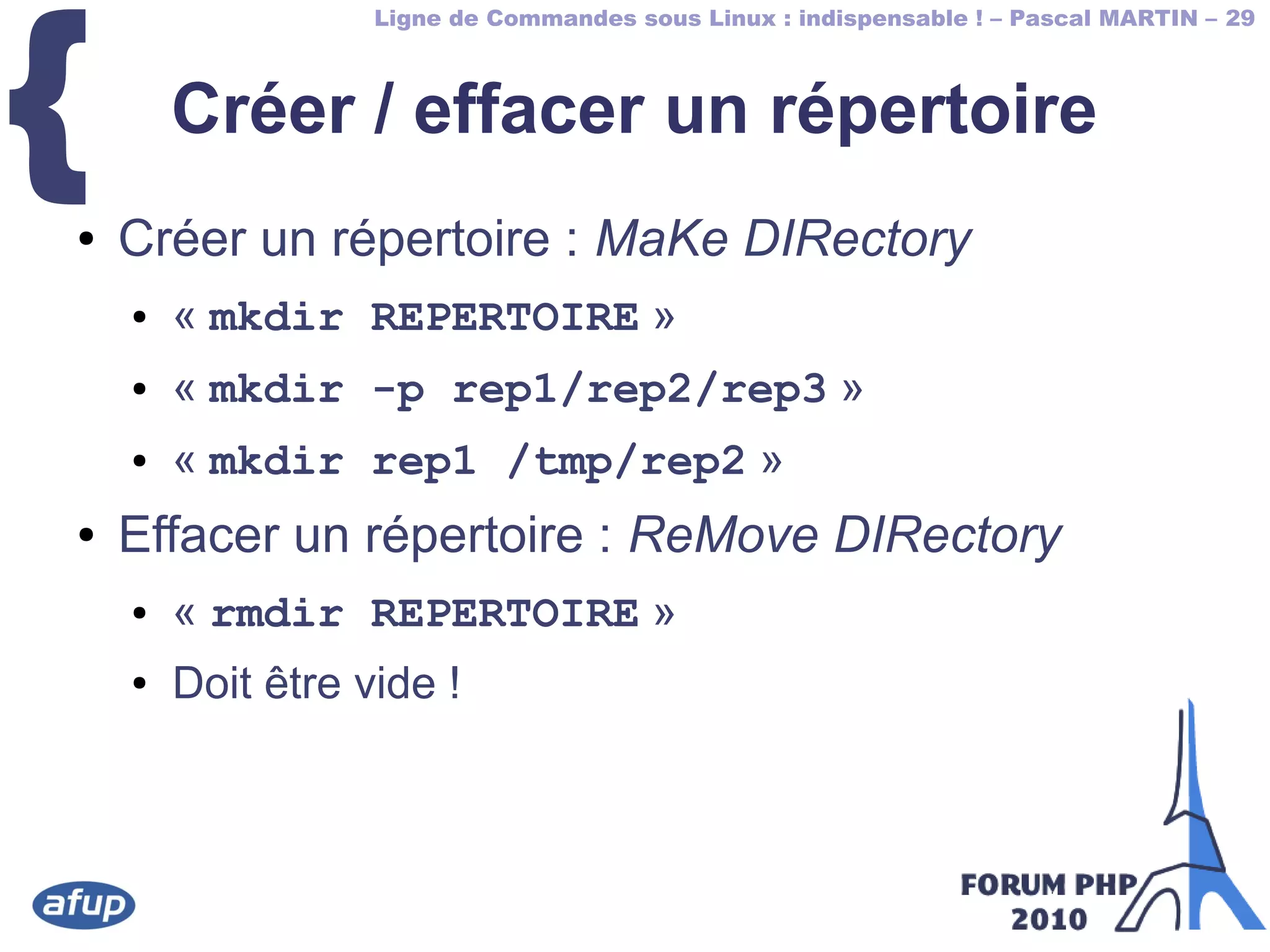 Ligne de Commandes sous Linux : indispensable ! – Pascal MARTIN – 29
{ Créer / effacer un répertoire
● Créer un répertoire : MaKe DIRectory
● « mkdir REPERTOIRE »
● « mkdir -p rep1/rep2/rep3 »
● « mkdir rep1 /tmp/rep2 »
● Effacer un répertoire : ReMove DIRectory
● « rmdir REPERTOIRE »
● Doit être vide !
 