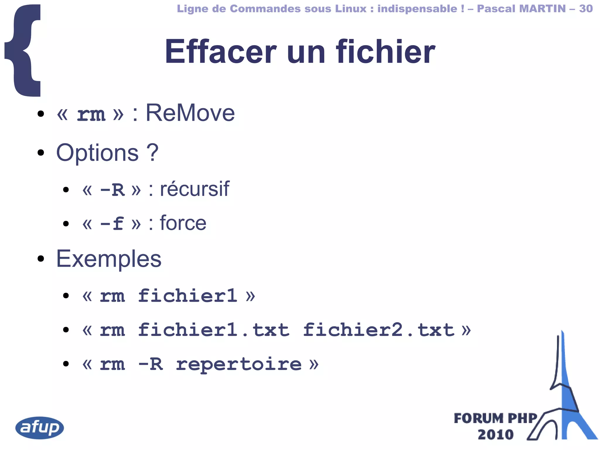 Ligne de Commandes sous Linux : indispensable ! – Pascal MARTIN – 30
{ Effacer un fichier
● « rm » : ReMove
● Options ?
● « -R » : récursif
● « -f » : force
● Exemples
● « rm fichier1 »
● « rm fichier1.txt fichier2.txt »
● « rm -R repertoire »
 