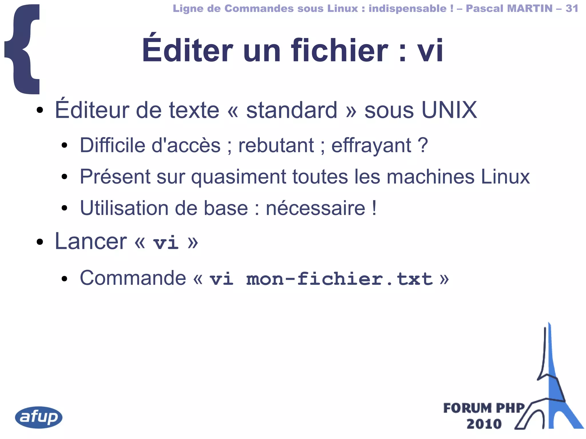 Ligne de Commandes sous Linux : indispensable ! – Pascal MARTIN – 31
{ Éditer un fichier : vi
● Éditeur de texte « standard » sous UNIX
● Difficile d'accès ; rebutant ; effrayant ?
● Présent sur quasiment toutes les machines Linux
● Utilisation de base : nécessaire !
● Lancer « vi »
● Commande « vi mon-fichier.txt »
 