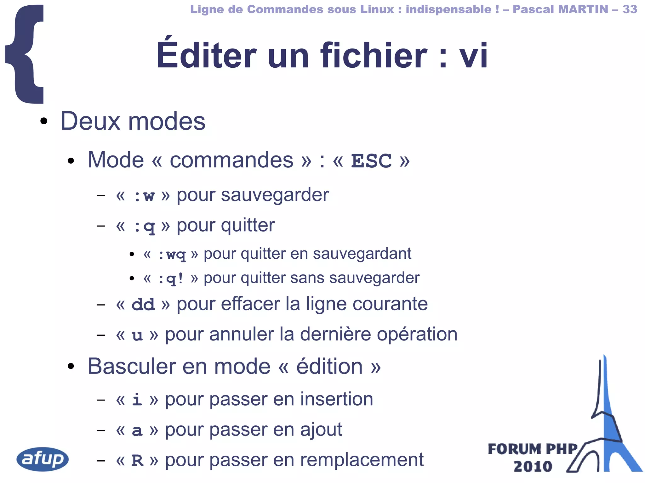 Ligne de Commandes sous Linux : indispensable ! – Pascal MARTIN – 33
{ Éditer un fichier : vi
● Deux modes
● Mode « commandes » : « ESC »
– « :w » pour sauvegarder
– « :q » pour quitter
● « :wq » pour quitter en sauvegardant
● « :q! » pour quitter sans sauvegarder
– « dd » pour effacer la ligne courante
– « u » pour annuler la dernière opération
● Basculer en mode « édition »
– « i » pour passer en insertion
– « a » pour passer en ajout
– « R » pour passer en remplacement
 