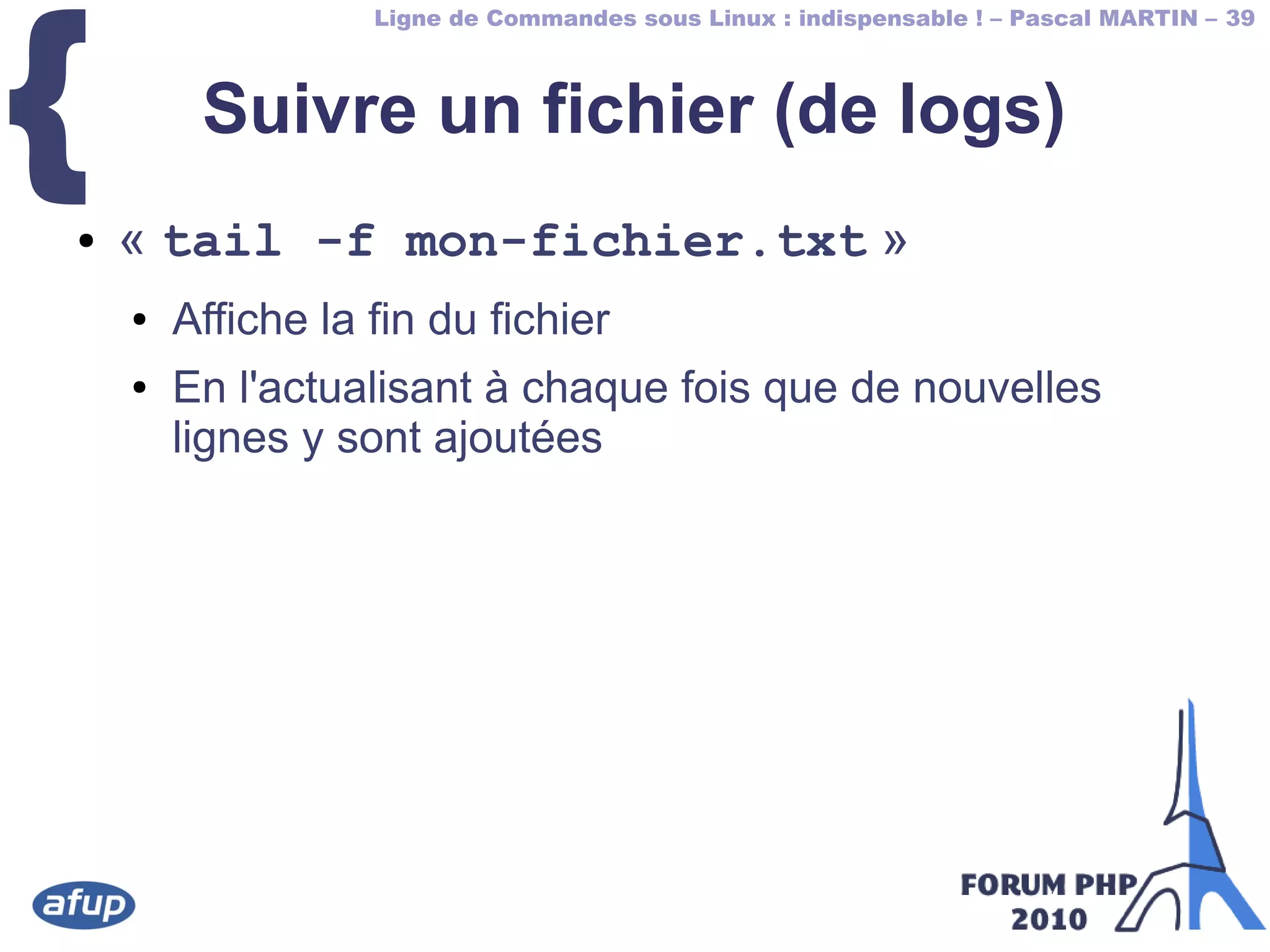 Ligne de Commandes sous Linux : indispensable ! – Pascal MARTIN – 39
{ Suivre un fichier (de logs)
● « tail -f mon-fichier.txt »
● Affiche la fin du fichier
● En l'actualisant à chaque fois que de nouvelles
lignes y sont ajoutées
 