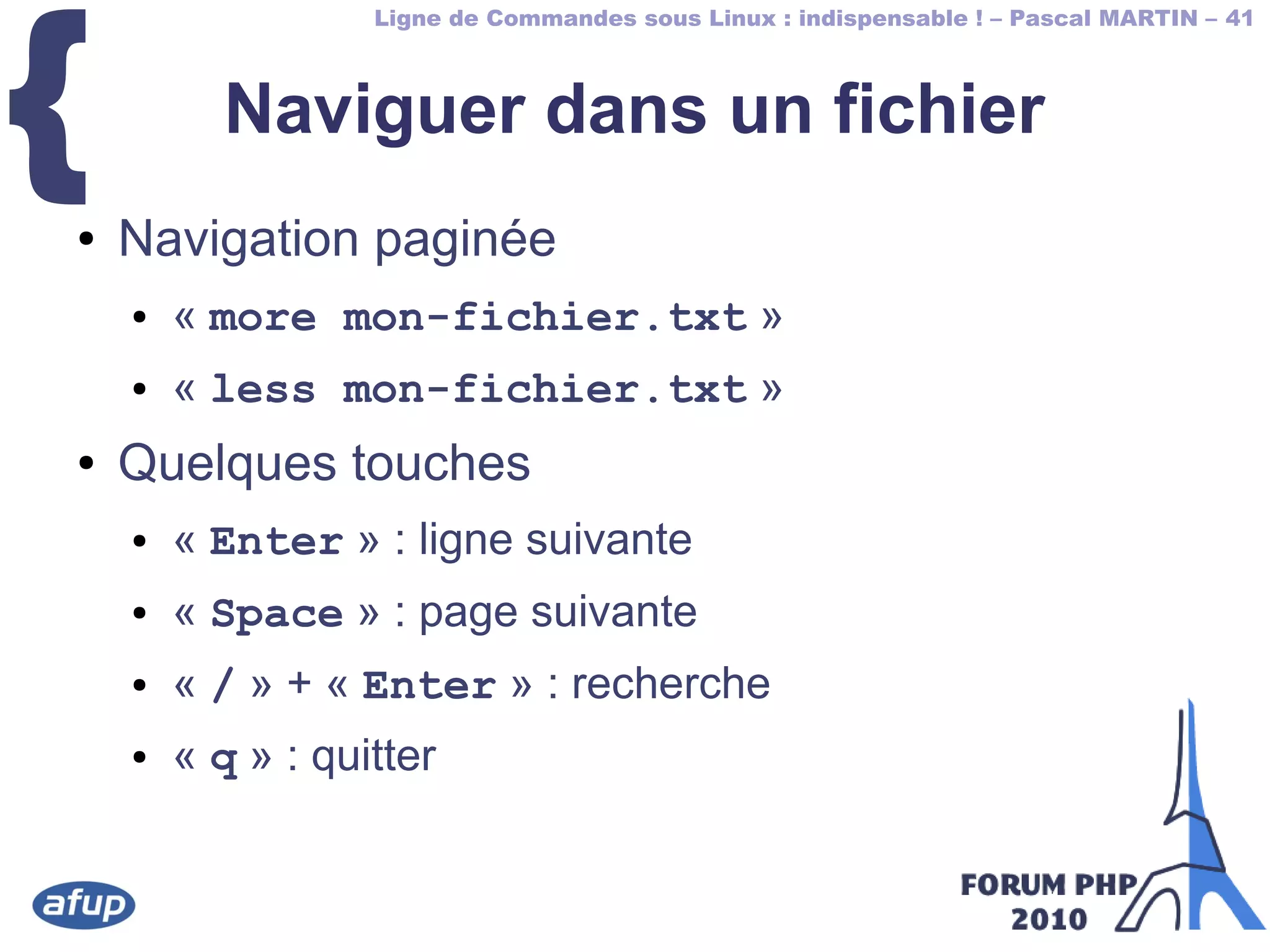 Ligne de Commandes sous Linux : indispensable ! – Pascal MARTIN – 41
{ Naviguer dans un fichier
● Navigation paginée
● « more mon-fichier.txt »
● « less mon-fichier.txt »
● Quelques touches
● « Enter » : ligne suivante
● « Space » : page suivante
● « / » + « Enter » : recherche
● « q » : quitter
 
