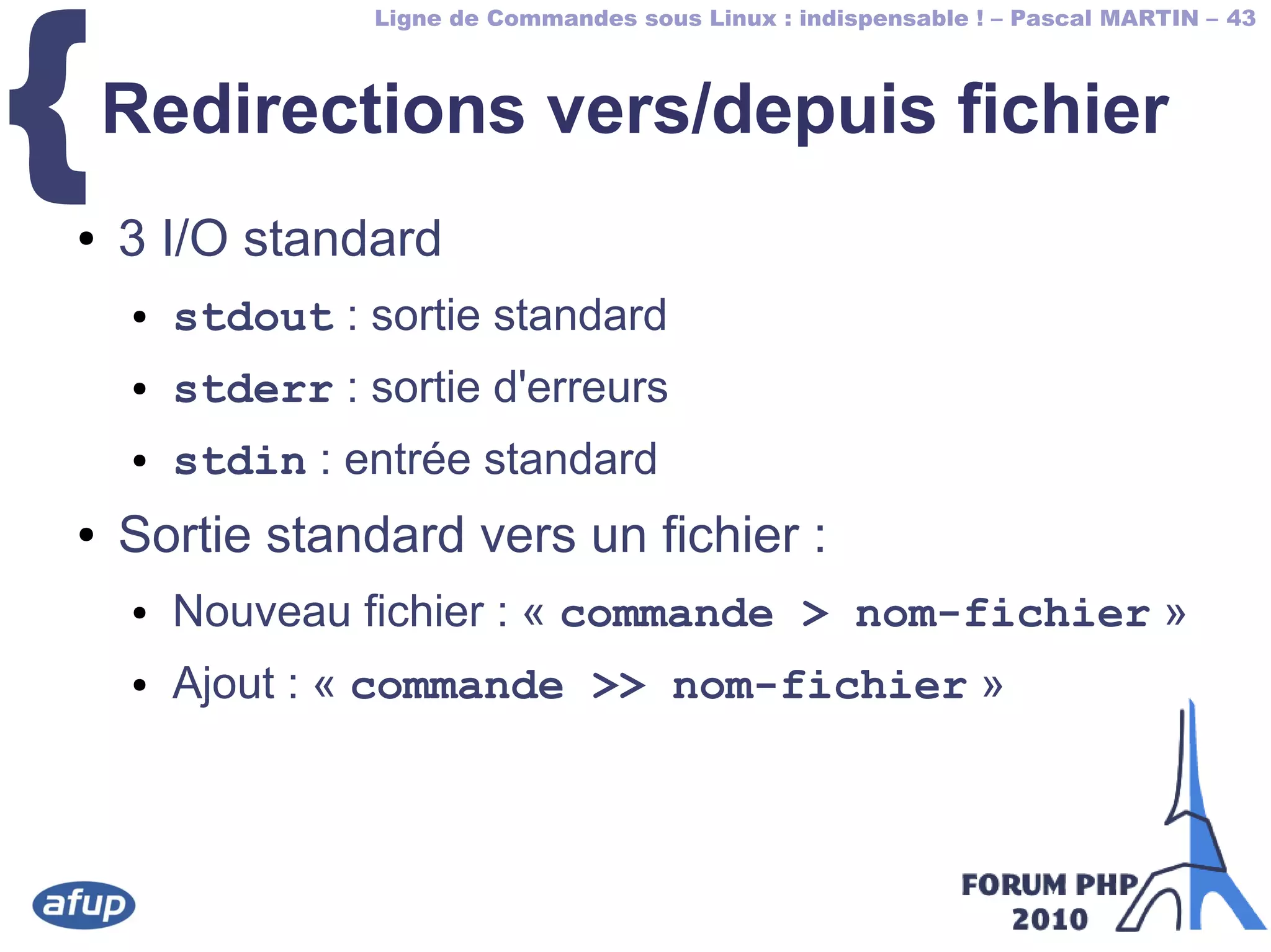 Ligne de Commandes sous Linux : indispensable ! – Pascal MARTIN – 43
{Redirections vers/depuis fichier
● 3 I/O standard
● stdout : sortie standard
● stderr : sortie d'erreurs
● stdin : entrée standard
● Sortie standard vers un fichier :
● Nouveau fichier : « commande > nom-fichier »
● Ajout : « commande >> nom-fichier »
 