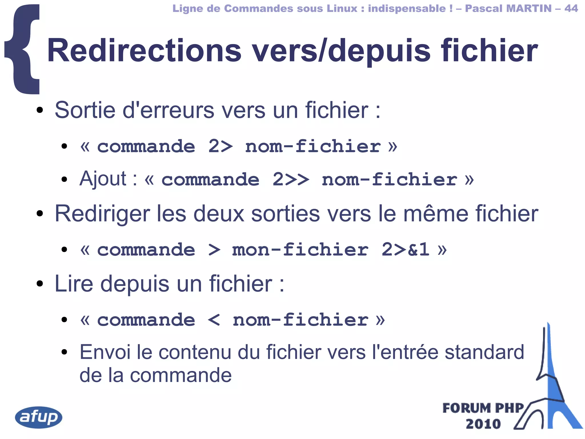 Ligne de Commandes sous Linux : indispensable ! – Pascal MARTIN – 44
{Redirections vers/depuis fichier
● Sortie d'erreurs vers un fichier :
● « commande 2> nom-fichier »
● Ajout : « commande 2>> nom-fichier »
● Rediriger les deux sorties vers le même fichier
● « commande > mon-fichier 2>&1 »
● Lire depuis un fichier :
● « commande < nom-fichier »
● Envoi le contenu du fichier vers l'entrée standard
de la commande
 