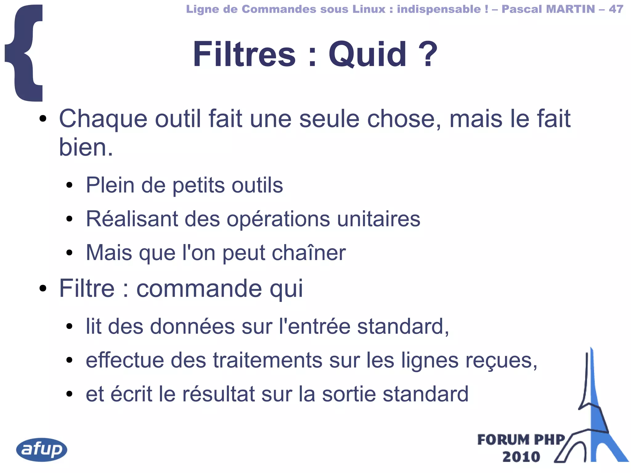 Ligne de Commandes sous Linux : indispensable ! – Pascal MARTIN – 47
{ Filtres : Quid ?
● Chaque outil fait une seule chose, mais le fait
bien.
● Plein de petits outils
● Réalisant des opérations unitaires
● Mais que l'on peut chaîner
● Filtre : commande qui
● lit des données sur l'entrée standard,
● effectue des traitements sur les lignes reçues,
● et écrit le résultat sur la sortie standard
 