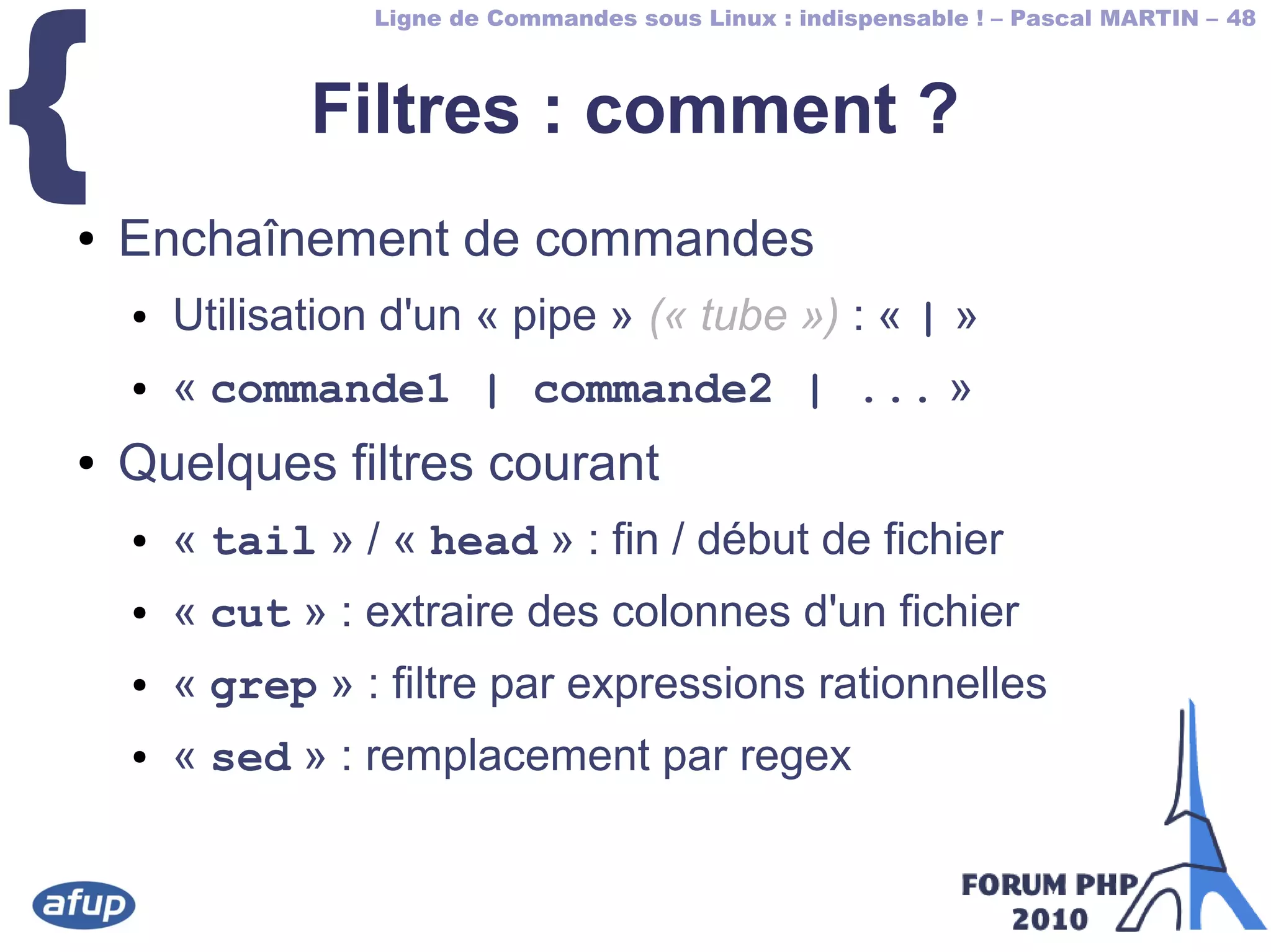 Ligne de Commandes sous Linux : indispensable ! – Pascal MARTIN – 48
{ Filtres : comment ?
● Enchaînement de commandes
● Utilisation d'un « pipe » (« tube ») : « | »
● « commande1 | commande2 | ... »
● Quelques filtres courant
● « tail » / « head » : fin / début de fichier
● « cut » : extraire des colonnes d'un fichier
● « grep » : filtre par expressions rationnelles
● « sed » : remplacement par regex
 