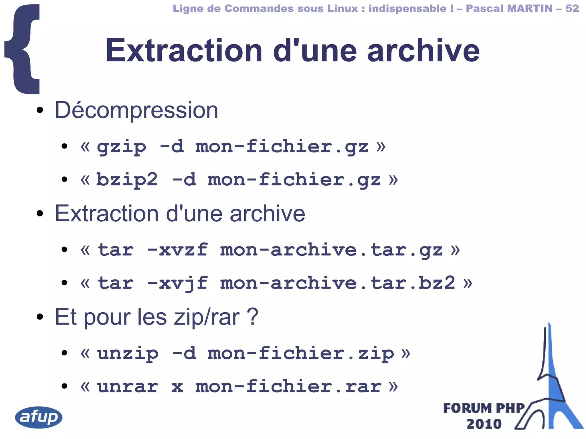Ligne de Commandes sous Linux : indispensable ! – Pascal MARTIN – 52
{ Extraction d'une archive
● Décompression
● « gzip -d mon-fichier.gz »
● « bzip2 -d mon-fichier.gz »
● Extraction d'une archive
● « tar -xvzf mon-archive.tar.gz »
● « tar -xvjf mon-archive.tar.bz2 »
● Et pour les zip/rar ?
● « unzip -d mon-fichier.zip »
● « unrar x mon-fichier.rar »
 