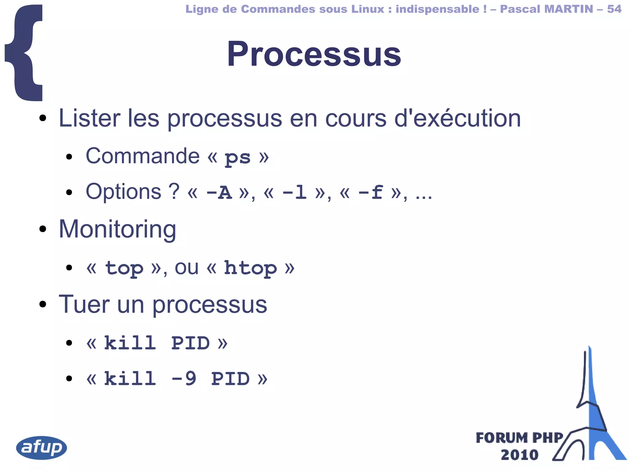 Ligne de Commandes sous Linux : indispensable ! – Pascal MARTIN – 54
{ Processus
● Lister les processus en cours d'exécution
● Commande « ps »
● Options ? « -A », « -l », « -f », ...
● Monitoring
● « top », ou « htop »
● Tuer un processus
● « kill PID »
● « kill -9 PID »
 