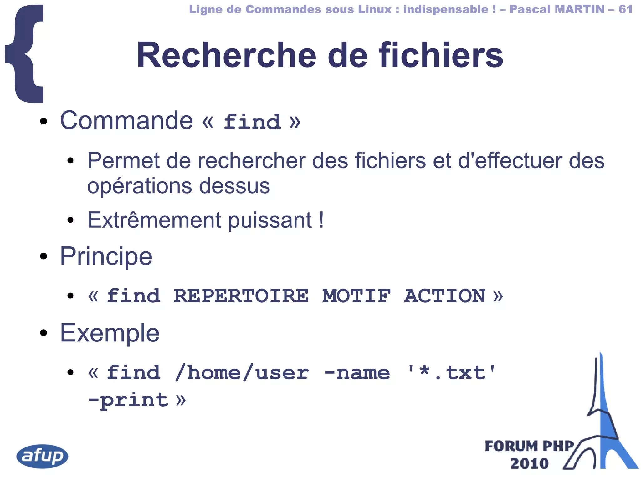Ligne de Commandes sous Linux : indispensable ! – Pascal MARTIN – 61
{ Recherche de fichiers
● Commande « find »
● Permet de rechercher des fichiers et d'effectuer des 
opérations dessus
● Extrêmement puissant !
● Principe
● « find REPERTOIRE MOTIF ACTION »
● Exemple
● « find /home/user -name '*.txt'
-print »
 