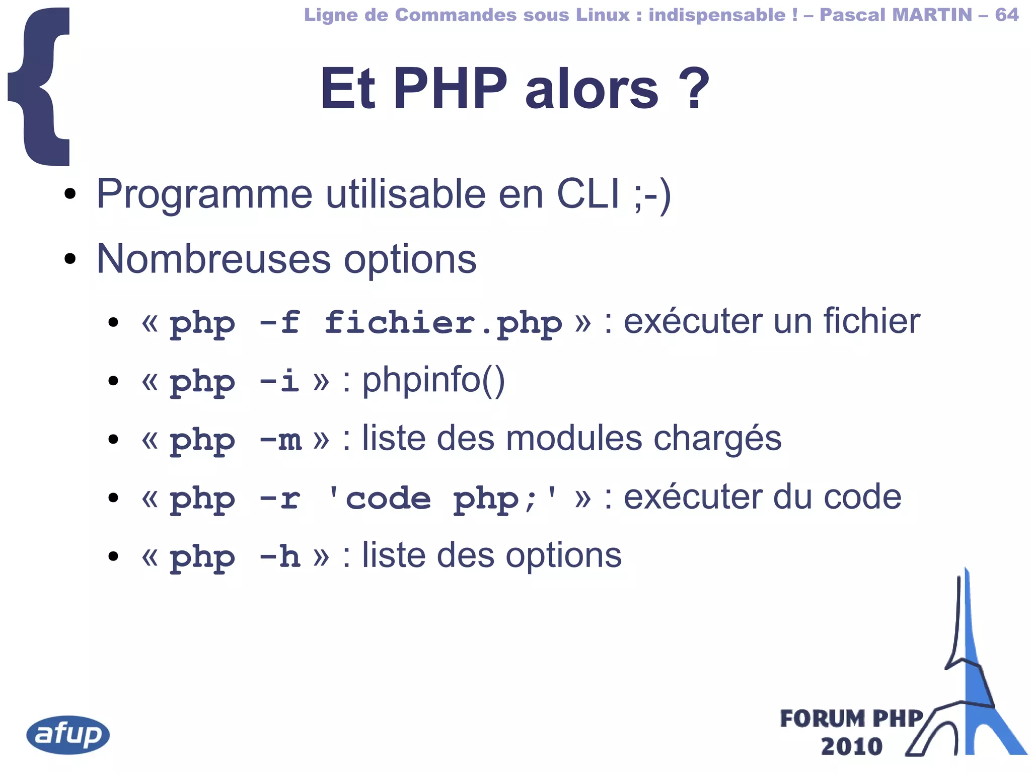 Ligne de Commandes sous Linux : indispensable ! – Pascal MARTIN – 64
{ Et PHP alors ?
● Programme utilisable en CLI ;-)
● Nombreuses options
● « php -f fichier.php » : exécuter un fichier
● « php -i » : phpinfo()
● « php -m » : liste des modules chargés
● « php -r 'code php;' » : exécuter du code
● « php -h » : liste des options
 