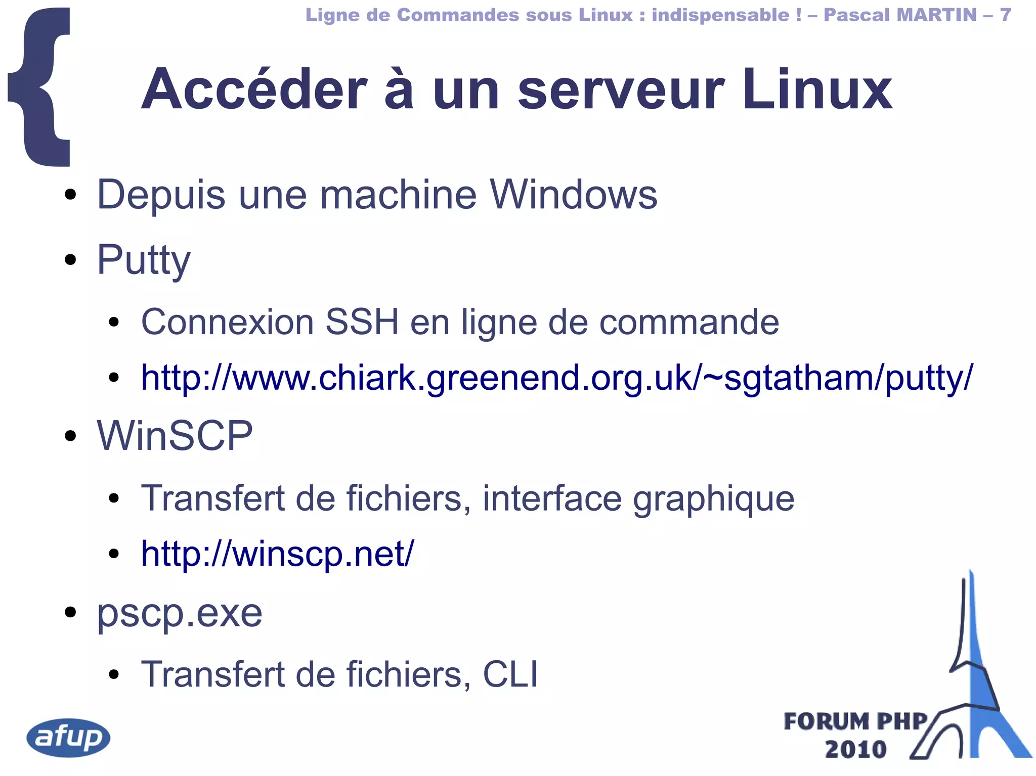 Ligne de Commandes sous Linux : indispensable ! – Pascal MARTIN – 7
{ Accéder à un serveur Linux
● Depuis une machine Windows
● Putty
● Connexion SSH en ligne de commande
● http://www.chiark.greenend.org.uk/~sgtatham/putty/
● WinSCP
● Transfert de fichiers, interface graphique
● http://winscp.net/
● pscp.exe
● Transfert de fichiers, CLI
 