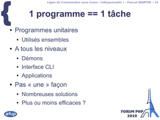 Ligne de Commandes sous Linux : indispensable ! – Pascal MARTIN – 14
{ 1 programme == 1 tâche
● Programmes unitaires
● Utilisés ensembles
● A tous les niveaux
● Démons
● Interface CLI
● Applications
● Pas « une » façon
● Nombreuses solutions
● Plus ou moins efficaces ?
 