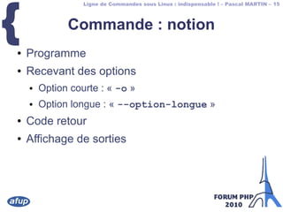 Ligne de Commandes sous Linux : indispensable ! – Pascal MARTIN – 15
{ Commande : notion
● Programme
● Recevant des options
● Option courte : « -o »
● Option longue : « --option-longue »
● Code retour
● Affichage de sorties
 