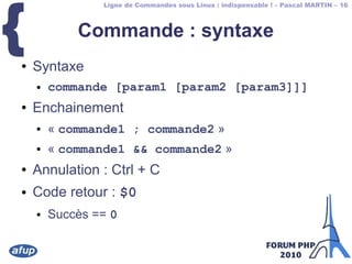 Ligne de Commandes sous Linux : indispensable ! – Pascal MARTIN – 16
{ Commande : syntaxe
● Syntaxe
● commande [param1 [param2 [param3]]]
● Enchainement
● « commande1 ; commande2 »
● « commande1 && commande2 »
● Annulation : Ctrl + C
● Code retour : $0
● Succès == 0
 