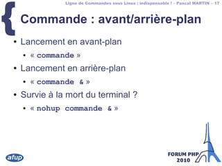 Ligne de Commandes sous Linux : indispensable ! – Pascal MARTIN – 17
{Commande : avant/arrière-plan
● Lancement en avant-plan
● « commande »
● Lancement en arrière-plan
● « commande & »
● Survie à la mort du terminal ?
● « nohup commande & »
 