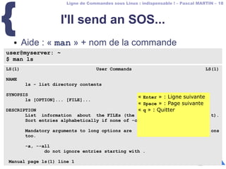 Ligne de Commandes sous Linux : indispensable ! – Pascal MARTIN – 18
{ I'll send an SOS...
● Aide : « man » + nom de la commande
user@myserver: ~
$ man ls
LS(1) User Commands LS(1)
NAME
ls - list directory contents
SYNOPSIS
ls [OPTION]... [FILE]...
DESCRIPTION
List information about the FILEs (the current directory by default).
Sort entries alphabetically if none of -cftuvSUX nor --sort.
Mandatory arguments to long options are mandatory for short options
too.
-a, --all
do not ignore entries starting with .
Manual page ls(1) line 1
« Enter » : Ligne suivante
« Space » : Page suivante
« q » : Quitter
« Enter » : Ligne suivante
« Space » : Page suivante
« q » : Quitter
 