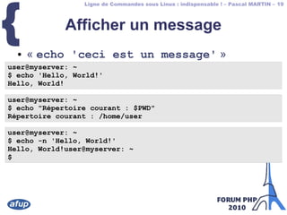 Ligne de Commandes sous Linux : indispensable ! – Pascal MARTIN – 19
{ Afficher un message
● « echo 'ceci est un message' »
user@myserver: ~
$ echo 'Hello, World!'
Hello, World!
user@myserver: ~
$ echo "Répertoire courant : $PWD"
Répertoire courant : /home/user
user@myserver: ~
$ echo -n 'Hello, World!'
Hello, World!user@myserver: ~
$
 