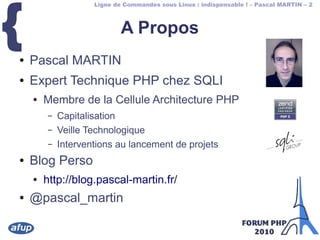 Ligne de Commandes sous Linux : indispensable ! – Pascal MARTIN – 2
{ A Propos
● Pascal MARTIN
● Expert Technique PHP chez SQLI
● Membre de la Cellule Architecture PHP
– Capitalisation
– Veille Technologique
– Interventions au lancement de projets
● Blog Perso
● http://blog.pascal-martin.fr/
● @pascal_martin
 