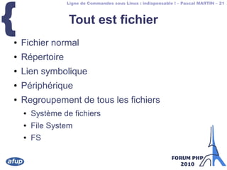 Ligne de Commandes sous Linux : indispensable ! – Pascal MARTIN – 21
{ Tout est fichier
● Fichier normal
● Répertoire
● Lien symbolique
● Périphérique
● Regroupement de tous les fichiers
● Système de fichiers
● File System
● FS
 