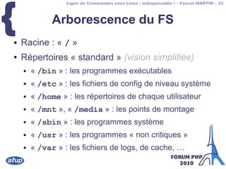 Ligne de Commandes sous Linux : indispensable ! – Pascal MARTIN – 22
{ Arborescence du FS
● Racine : « / »
● Répertoires « standard » (vision simplifiée)
● « /bin » : les programmes exécutables
● « /etc » : les fichiers de config de niveau système
● « /home » : les répertoires de chaque utilisateur
● « /mnt », « /media » : les points de montage
● « /sbin » : les programmes système
● « /usr » : les programmes « non critiques »
● « /var » : les fichiers de logs, de cache, …
 