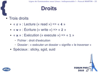 Ligne de Commandes sous Linux : indispensable ! – Pascal MARTIN – 23
{ Droits
● Trois droits
● « r » : Lecture (« read ») => « 4 »
● « w » : Écriture (« write ») => « 2 »
● « x » : Exécution (« execute ») => « 1 »
– Fichier : droit d'exécution
– Dossier : « exécuter un dossier » signifie « le traverser »
● Spéciaux : sticky, sgid, suid
 