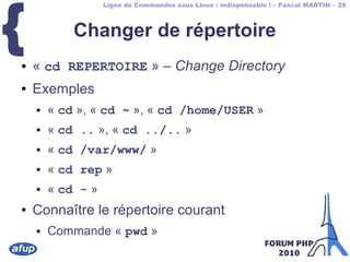 Ligne de Commandes sous Linux : indispensable ! – Pascal MARTIN – 28
{ Changer de répertoire
● « cd REPERTOIRE » – Change Directory
● Exemples
● « cd », « cd ~ », « cd /home/USER »
● « cd .. », « cd ../.. »
● « cd /var/www/ »
● « cd rep »
● « cd - »
● Connaître le répertoire courant
● Commande « pwd »
 