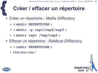 Ligne de Commandes sous Linux : indispensable ! – Pascal MARTIN – 29
{ Créer / effacer un répertoire
● Créer un répertoire : MaKe DIRectory
● « mkdir REPERTOIRE »
● « mkdir -p rep1/rep2/rep3 »
● « mkdir rep1 /tmp/rep2 »
● Effacer un répertoire : ReMove DIRectory
● « rmdir REPERTOIRE »
● Doit être vide !
 