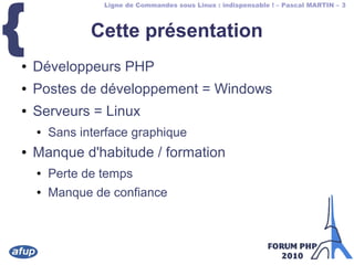 Ligne de Commandes sous Linux : indispensable ! – Pascal MARTIN – 3
{ Cette présentation
● Développeurs PHP
● Postes de développement = Windows
● Serveurs = Linux
● Sans interface graphique
● Manque d'habitude / formation
● Perte de temps
● Manque de confiance
 