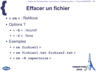 Ligne de Commandes sous Linux : indispensable ! – Pascal MARTIN – 30
{ Effacer un fichier
● « rm » : ReMove
● Options ?
● « -R » : récursif
● « -f » : force
● Exemples
● « rm fichier1 »
● « rm fichier1.txt fichier2.txt »
● « rm -R repertoire »
 