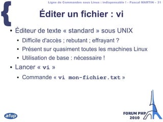 Ligne de Commandes sous Linux : indispensable ! – Pascal MARTIN – 31
{ Éditer un fichier : vi
● Éditeur de texte « standard » sous UNIX
● Difficile d'accès ; rebutant ; effrayant ?
● Présent sur quasiment toutes les machines Linux
● Utilisation de base : nécessaire !
● Lancer « vi »
● Commande « vi mon-fichier.txt »
 