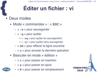 Ligne de Commandes sous Linux : indispensable ! – Pascal MARTIN – 33
{ Éditer un fichier : vi
● Deux modes
● Mode « commandes » : « ESC »
– « :w » pour sauvegarder
– « :q » pour quitter
● « :wq » pour quitter en sauvegardant
● « :q! » pour quitter sans sauvegarder
– « dd » pour effacer la ligne courante
– « u » pour annuler la dernière opération
● Basculer en mode « édition »
– « i » pour passer en insertion
– « a » pour passer en ajout
– « R » pour passer en remplacement
 