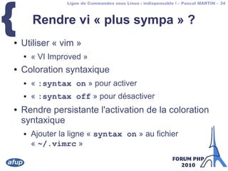Ligne de Commandes sous Linux : indispensable ! – Pascal MARTIN – 34
{ Rendre vi « plus sympa » ?
● Utiliser « vim »
● « VI Improved »
● Coloration syntaxique
● « :syntax on » pour activer
● « :syntax off » pour désactiver
● Rendre persistante l'activation de la coloration
syntaxique
● Ajouter la ligne « syntax on » au fichier
« ~/.vimrc »
 
