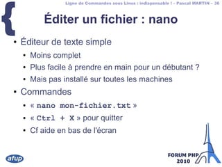 Ligne de Commandes sous Linux : indispensable ! – Pascal MARTIN – 36
{ Éditer un fichier : nano
● Éditeur de texte simple
● Moins complet
● Plus facile à prendre en main pour un débutant ?
● Mais pas installé sur toutes les machines
● Commandes
● « nano mon-fichier.txt »
● « Ctrl + X » pour quitter
● Cf aide en bas de l'écran
 