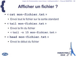 Ligne de Commandes sous Linux : indispensable ! – Pascal MARTIN – 38
{ Afficher un fichier ?
● « cat mon-fichier.txt »
● Envoi tout le fichier sur la sortie standard
● « tail mon-fichier.txt »
● Envoi la fin du fichier
● « tail -n 15 mon-fichier.txt »
● « head mon-fichier.txt »
● Envoi le début du fichier
 