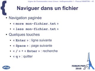 Ligne de Commandes sous Linux : indispensable ! – Pascal MARTIN – 41
{ Naviguer dans un fichier
● Navigation paginée
● « more mon-fichier.txt »
● « less mon-fichier.txt »
● Quelques touches
● « Enter » : ligne suivante
● « Space » : page suivante
● « / » + « Enter » : recherche
● « q » : quitter
 