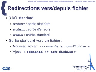 Ligne de Commandes sous Linux : indispensable ! – Pascal MARTIN – 43
{Redirections vers/depuis fichier
● 3 I/O standard
● stdout : sortie standard
● stderr : sortie d'erreurs
● stdin : entrée standard
● Sortie standard vers un fichier :
● Nouveau fichier : « commande > nom-fichier »
● Ajout : « commande >> nom-fichier »
 