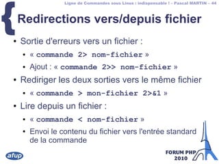 Ligne de Commandes sous Linux : indispensable ! – Pascal MARTIN – 44
{Redirections vers/depuis fichier
● Sortie d'erreurs vers un fichier :
● « commande 2> nom-fichier »
● Ajout : « commande 2>> nom-fichier »
● Rediriger les deux sorties vers le même fichier
● « commande > mon-fichier 2>&1 »
● Lire depuis un fichier :
● « commande < nom-fichier »
● Envoi le contenu du fichier vers l'entrée standard
de la commande
 
