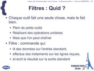 Ligne de Commandes sous Linux : indispensable ! – Pascal MARTIN – 47
{ Filtres : Quid ?
● Chaque outil fait une seule chose, mais le fait
bien.
● Plein de petits outils
● Réalisant des opérations unitaires
● Mais que l'on peut chaîner
● Filtre : commande qui
● lit des données sur l'entrée standard,
● effectue des traitements sur les lignes reçues,
● et écrit le résultat sur la sortie standard
 