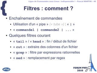 Ligne de Commandes sous Linux : indispensable ! – Pascal MARTIN – 48
{ Filtres : comment ?
● Enchaînement de commandes
● Utilisation d'un « pipe » (« tube ») : « | »
● « commande1 | commande2 | ... »
● Quelques filtres courant
● « tail » / « head » : fin / début de fichier
● « cut » : extraire des colonnes d'un fichier
● « grep » : filtre par expressions rationnelles
● « sed » : remplacement par regex
 