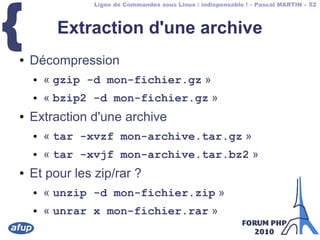 Ligne de Commandes sous Linux : indispensable ! – Pascal MARTIN – 52
{ Extraction d'une archive
● Décompression
● « gzip -d mon-fichier.gz »
● « bzip2 -d mon-fichier.gz »
● Extraction d'une archive
● « tar -xvzf mon-archive.tar.gz »
● « tar -xvjf mon-archive.tar.bz2 »
● Et pour les zip/rar ?
● « unzip -d mon-fichier.zip »
● « unrar x mon-fichier.rar »
 