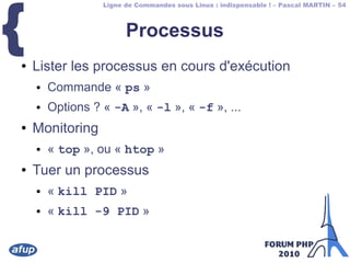 Ligne de Commandes sous Linux : indispensable ! – Pascal MARTIN – 54
{ Processus
● Lister les processus en cours d'exécution
● Commande « ps »
● Options ? « -A », « -l », « -f », ...
● Monitoring
● « top », ou « htop »
● Tuer un processus
● « kill PID »
● « kill -9 PID »
 