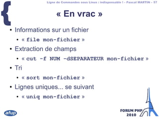 Ligne de Commandes sous Linux : indispensable ! – Pascal MARTIN – 57
{ « En vrac »
● Informations sur un fichier
● « file mon-fichier »
● Extraction de champs
● « cut -f NUM -dSEPARATEUR mon-fichier »
● Tri
● « sort mon-fichier »
● Lignes uniques... se suivant
● « uniq mon-fichier »
 