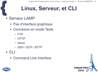Ligne de Commandes sous Linux : indispensable ! – Pascal MARTIN – 6
{ Linux, Serveur, et CLI
● Serveur LAMP
● Pas d'interface graphique
● Connexion en mode Texte
– FTP
– HTTP
– telnet
– SSH / SCP / SFTP
● CLI
● Command Line Interface
 